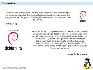 Linux, Software Livre e tudo mais
Comunidade
O Debian-RS é o Grupo de usuários Debian do Rio Grande
do Sul, que congrega desenvolvedores e voluntários para
organização de eventos e divulgação do Projeto Debian por
todo o estado gaúcho. O Projeto Debian é mantido por
doações através da organização sem fins lucrativos
Software in the Public Interest (SPI). Comunidade 100%
livre, como nossa sólida distribuição, que também é 100%
livre e independente
www.debian-rs.org
A distribuição Debian, como muitas outras distribuições é mantida por
um grupo de usuários. Os desenvolvedores, usuários, e pessoas que
compartilham e divulgam a distribuição tornam por criar a comunidade
do Debian.
debian.org
 