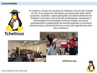 Linux, Software Livre e tudo mais
Comunidade
O Tchelinux, Grupo de Usuários de Software Livre do Rio Grande
do Sul, é um grupo de voluntários que preza pela ação social
constante, trazendo o ideal participativo do desenvolvimento de
Software Livre para o dia-a-dia dos profissionais, estudantes e
interessados em tecnologias livres do estado, ao buscar
continuamente a organização de eventos gratuitos e encontros
informais para a discussão técnica e troca de experiências entre
seus membros.
tchelinux.org
 