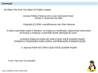Linux, Software Livre e tudo mais
Do What The Fuck You Want To Public License
Fonte: http://sam.zoy.org/wtfpl/
Licença Pública Foda-se com o que você quiser fazer
Versão 2, Dezembro de 2004
Copyright (C) 2004 <sam@hocevar.net> Sam Hocevar
A todos é permitido copiar e distribuir, na íntegra ou modificada, cópias deste documento
de licença e mudança, é permitido desde alteração do nome.
LICENÇA PÚBLICA FODA-SE COM O QUE VOCÊ QUISER FAZER
TERMOS E CONDIÇÕES PARA CÓPIA, DISTRIBUIÇÃO E MODIFICAÇÃO
0. Apenas FODA-SE COM O QUE VOCÊ QUISER FAZER.
Licenças
 