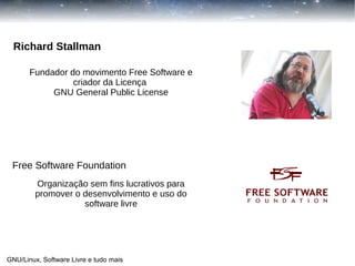 Richard Stallman
Fundador do movimento Free Software e
criador da Licença
GNU General Public License

Free Software Foundation
Organização sem fins lucrativos para
promover o desenvolvimento e uso do
software livre

GNU/Linux, Software Livre e tudo mais

 