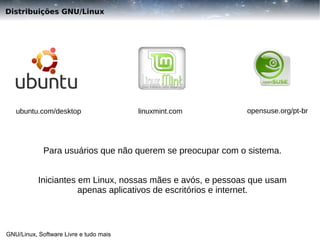 Distribuições GNU/Linux

ubuntu.com/desktop

linuxmint.com

opensuse.org/pt-br

Para usuários que não querem se preocupar com o sistema.
Iniciantes em Linux, nossas mães e avós, e pessoas que usam
apenas aplicativos de escritórios e internet.

GNU/Linux, Software Livre e tudo mais

 