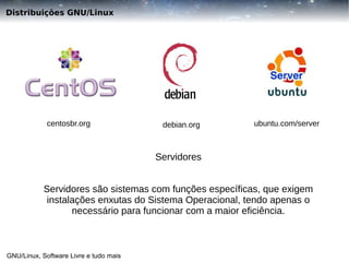 Distribuições GNU/Linux

centosbr.org

debian.org

ubuntu.com/server

Servidores
Servidores são sistemas com funções específicas, que exigem
instalações enxutas do Sistema Operacional, tendo apenas o
necessário para funcionar com a maior eficiência.

GNU/Linux, Software Livre e tudo mais

 