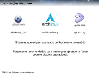 Distribuições GNU/Linux

slackware.com

archlinux-br.org

gentoo.org

Sistemas que exigem avançado conhecimento do usuário
Fortemente recomendados para quem quer aprender a fundo
sobre o sistema operacional.

GNU/Linux, Software Livre e tudo mais

 