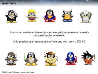 Modo Texto

Um sistema independente da interface gráfica permite uma maior
personalização ao usuário.
Não precisa usar apenas a interface que vem com o SO XD

GNU/Linux, Software Livre e tudo mais

 