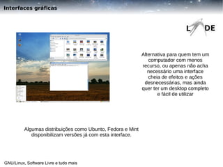 Interfaces gráficas

Alternativa para quem tem um
computador com menos
recurso, ou apenas não acha
necessário uma interface
cheia de efeitos e ações
desnecessárias, mas ainda
quer ter um desktop completo
e fácil de utilizar

Algumas distribuições como Ubunto, Fedora e Mint
disponibilizam versões já com esta interface.

GNU/Linux, Software Livre e tudo mais

 