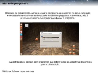 Intalando programas

Diferente de antigamente, aonde o usuário compilava os progamas no Linux, hoje não
é necessário nem abrir um terminal para instalar um programa. Na verdade, não é
preciso nem abrir o navegador para baixar o programa.

As distribuições, contam com programas que listam todos os aplicativos disponíveis
para a distribuição.
GNU/Linux, Software Livre e tudo mais

 