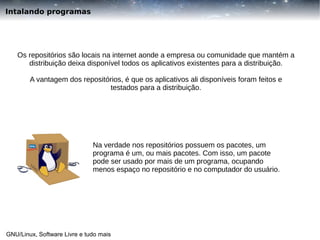 Intalando programas

Os repositórios são locais na internet aonde a empresa ou comunidade que mantém a
distribuição deixa disponível todos os aplicativos existentes para a distribuição.
A vantagem dos repositórios, é que os aplicativos ali disponíveis foram feitos e
testados para a distribuição.

Na verdade nos repositórios possuem os pacotes, um
programa é um, ou mais pacotes. Com isso, um pacote
pode ser usado por mais de um programa, ocupando
menos espaço no repositório e no computador do usuário.

GNU/Linux, Software Livre e tudo mais

 