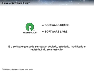 O que é Software livre?

= SOFTWARE GRÁTIS
= SOFTWARE LIVRE

É o software que pode ser usado, copiado, estudado, modificado e
redistribuindo sem restrição.

GNU/Linux, Software Livre e tudo mais

 
