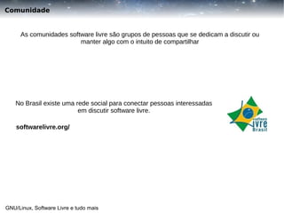 Comunidade

As comunidades software livre são grupos de pessoas que se dedicam a discutir ou
manter algo com o intuito de compartilhar

No Brasil existe uma rede social para conectar pessoas interessadas
em discutir software livre.
softwarelivre.org/

GNU/Linux, Software Livre e tudo mais

 