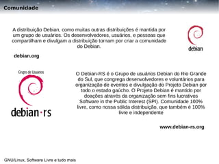 Comunidade

A distribuição Debian, como muitas outras distribuições é mantida por
um grupo de usuários. Os desenvolvedores, usuários, e pessoas que
compartilham e divulgam a distribuição tornam por criar a comunidade
do Debian.
debian.org
O Debian-RS é o Grupo de usuários Debian do Rio Grande
do Sul, que congrega desenvolvedores e voluntários para
organização de eventos e divulgação do Projeto Debian por
todo o estado gaúcho. O Projeto Debian é mantido por
doações através da organização sem fins lucrativos
Software in the Public Interest (SPI). Comunidade 100%
livre, como nossa sólida distribuição, que também é 100%
livre e independente
www.debian-rs.org

GNU/Linux, Software Livre e tudo mais

 