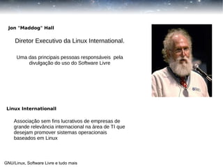 Jon "Maddog" Hall

Diretor Executivo da Linux International.
Uma das principais pessoas responsáveis pela
divulgação do uso do Software Livre

Linux Internationall

Associação sem fins lucrativos de empresas de
grande relevância internacional na área de TI que
desejam promover sistemas operacionais
baseados em Linux

GNU/Linux, Software Livre e tudo mais

 