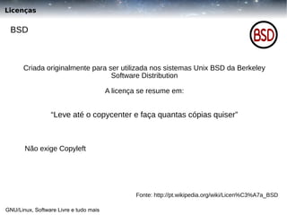 Licenças

BSD

Criada originalmente para ser utilizada nos sistemas Unix BSD da Berkeley
Software Distribution
A licença se resume em:

“Leve até o copycenter e faça quantas cópias quiser”

Não exige Copyleft

Fonte: http://pt.wikipedia.org/wiki/Licen%C3%A7a_BSD
GNU/Linux, Software Livre e tudo mais

 