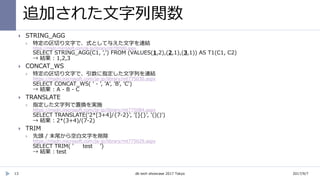 追加された文字列関数
13
 STRING_AGG
 特定の区切り文字で、式として与えた文字を連結
https://msdn.microsoft.com/ja-jp/library/mt790580.aspx
SELECT STRING_AGG(C1, ',') FROM (VALUES(1,2),(2,1),(3,1)) AS T1(C1, C2)
→ 結果 : 1,2,3
 CONCAT_WS
 特定の区切り文字で、引数に指定した文字列を連結
https://msdn.microsoft.com/ja-jp/library/mt775030.aspx
SELECT CONCAT_WS( ' - ', 'A', 'B', 'C')
→ 結果 : A - B - C
 TRANSLATE
 指定した文字列で置換を実施
https://msdn.microsoft.com/ja-jp/library/mt775084.aspx
SELECT TRANSLATE('2*[3+4]/{7-2}', '[]{}', '()()')
→ 結果 : 2*(3+4)/(7-2)
 TRIM
 先頭 / 末尾から空白文字を削除
https://msdn.microsoft.com/ja-jp/library/mt775029.aspx
SELECT TRIM( ' test ')
→ 結果 : test
2017/9/7db tech showcase 2017 Tokyo
 
