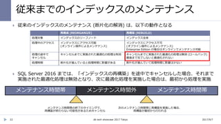 従来までのインデックスのメンテナンス
22
 従来のインデックスのメンテナンス (断片化の解消) は、以下の動作となる
 SQL Server 2016 までは、「インデックスの再構築」を途中でキャンセルした場合、それまで
実施された最適化処理は無効となり、次に最適化処理を実施した場合は、最初から処理を実施
再構成 (REORGANIZE) 再構築 (REBUILD)
処理対象 インデックスのリーフノード インデックス全体
処理中のアクセス インデックスにアクセス可能
(オンライン操作によるメンテナンス)
インデックスにアクセス不可
(オフライン操作によるメンテナンス)
Enterprise Edition の場合はオンラインでメンテナンス可能
処理の途中で
キャンセル
キャンセルまでに実施された最適化の処理は有効 キャンセルまでに実施された最適化の処理は無効 (ロールバック)
最後まで完了しないと最適化されない
処理時間 断片化が進んでいると処理時間に影響がある 断片化が進んでいて処理時間に影響は少ない
2017/9/7db tech showcase 2017 Tokyo
 