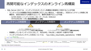 再開可能なインデックスのオンライン再構築
23
 SQL Server 2017 は、インデックスのオンライン再構築の実施時に中断することが可能
 インデックスの再構築が特定の時間帯に完了しない場合は、一度中断し、次回のメンテナンス時間に再
構築を、前回の続きから再開するという、運用を実施することが可能
 ALTER INDEX <インデックス名> ON <テーブル名> REBUILD
WITH(ONLINE = ON, RESUMABLE = ON)
 再構築しているインデックスに対して、RESUME / PAUSE / ABORT の操作が可能
 インデックスのメンテナンス状況については、「sys.index_resumable_operations」で取得
Resumable Index Rebuild Considerations
https://docs.microsoft.com/ja-jp/sql/relational-databases/indexes/guidelines-for-online-index-operations#resumable-index-rebuild-considerations
2017/9/7db tech showcase 2017 Tokyo
 
