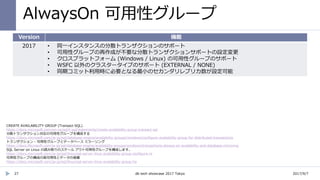 AlwaysOn 可用性グループ
2017/9/7db tech showcase 2017 Tokyo27
Version 機能
2017 • 同一インスタンスの分散トランザクションのサポート
• 可用性グループの再作成が不要な分散トランザクションサポートの設定変更
• クロスプラットフォーム (Windows / Linux) の可用性グループのサポート
• WSFC 以外のクラスタータイプのサポート (EXTERNAL / NONE)
• 同期コミット利用時に必要となる最小のセカンダリレプリカ数が設定可能
CREATE AVAILABILITY GROUP (Transact-SQL)
https://docs.microsoft.com/en-us/sql/t-sql/statements/create-availability-group-transact-sql
分散トランザクション対応の可用性グループを構成する
https://docs.microsoft.com/ja-jp/sql/database-engine/availability-groups/windows/configure-availability-group-for-distributed-transactions
トランザクション - 可用性グループとデータベース ミラーリング
https://docs.Microsoft.com/ja-jp/sql/database-engine/availability-groups/windows/transactions-always-on-availability-and-database-mirroring
SQL Server on Linux の読み取りのスケール アウト可用性グループを構成します。
https://docs.microsoft.com/ja-jp/sql/linux/sql-server-linux-availability-group-configure-rs
可用性グループの構成の高可用性とデータの保護
https://docs.microsoft.com/ja-jp/sql/linux/sql-server-linux-availability-group-ha
 