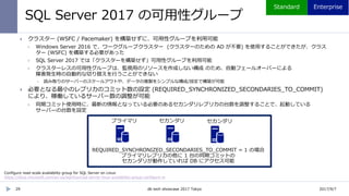 SQL Server 2017 の可用性グループ
29
 クラスター (WSFC / Pacemaker) を構築せずに、可用性グループを利用可能
 Windows Server 2016 で、ワークグループクラスター (クラスターのための AD が不要) を使用することができたが、クラス
ター (WSFC) を構築する必要があった
 SQL Server 2017 では「クラスターを構築せず」可用性グループを利用可能
 クラスターレスの可用性グループは、監視用のリソースを作成しない構成 のため、自動フェールオーバーによる
障害発生時の自動的な切り替えを行うことができない
 読み取りのサーバーのスケールアウトや、データの複製をシンプルな構成/設定で構築が可能
 必要となる最小のレプリカのコミット数の設定 (REQUIRED_SYNCHRONIZED_SECONDARIES_TO_COMMIT)
により、稼働しているサーバー数の調整が可能
 同期コミット使用時に、最新の情報となっている必要のあるセカンダリレプリカの台数を調整することで、起動している
サーバーの台数を設定
REQUIRED_SYNCHRONIZED_SECONDARIES_TO_COMMIT = 1 の場合
プライマリレプリカの他に 1 台の同期コミットの
Configure read-scale availability group for SQL Server on Linux
https://docs.microsoft.com/en-us/sql/linux/sql-server-linux-availability-group-configure-rs
2017/9/7db tech showcase 2017 Tokyo
 