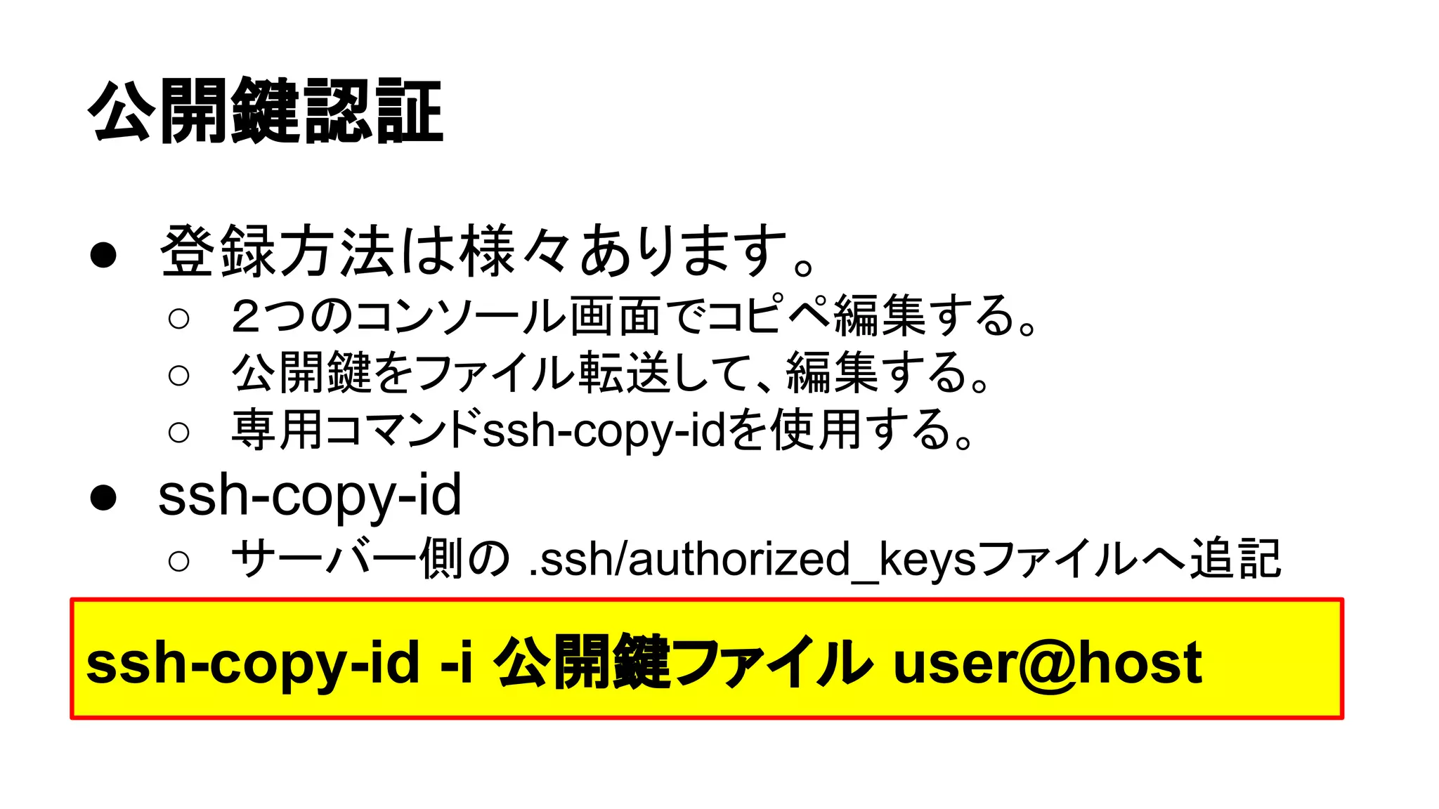 බ㛤㘽ㄆド 
● Ⓩ㘓᪉ἲ䛿ᵝ䚻䛒䜚䜎䛩䚹 
○ 䠎䛴䛾䝁䞁䝋䞊䝹⏬㠃䛷䝁䝢䝨⦅㞟䛩䜛䚹 
○ බ㛤㘽䜢䝣䜯䜲䝹㌿㏦䛧䛶䚸⦅㞟䛩䜛䚹 
○ ᑓ⏝䝁䝬䞁䝗ssh-copy-id䜢౑⏝䛩䜛䚹 
● ssh-copy-id 
○ 䝃䞊䝞䞊ഃ䛾 .ssh/authorized_keys䝣䜯䜲䝹䜈㏣グ 
ssh-copy-id -i බ㛤㘽䝣䜯䜲䝹 user@host 
 