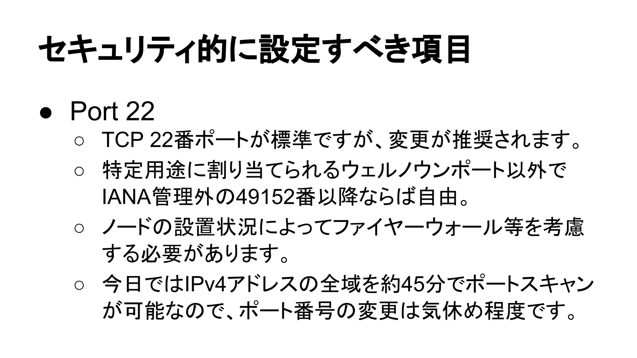 䝉䜻䝳䝸䝔䜱ⓗ䛻タᐃ䛩䜉䛝㡯┠ 
● Port 22 
○ TCP 22␒䝫䞊䝖䛜ᶆ‽䛷䛩䛜䚸ኚ᭦䛜᥎ዡ䛥䜜䜎䛩䚹 
○ ≉ᐃ⏝㏵䛻๭䜚ᙜ䛶䜙䜜䜛䜴䜵䝹䝜䜴䞁䝫䞊䝖௨እ䛷 
IANA⟶⌮እ䛾49152␒௨㝆䛺䜙䜀⮬⏤䚹 
○ 䝜䞊䝗䛾タ⨨≧ἣ䛻䜘䛳䛶䝣䜯䜲䝲䞊䜴䜷䞊䝹➼䜢⪃៖ 
䛩䜛ᚲせ䛜䛒䜚䜎䛩䚹 
○ ௒᪥䛷䛿IPv4䜰䝗䝺䝇䛾඲ᇦ䜢⣙45ศ䛷䝫䞊䝖䝇䜻䝱䞁 
䛜ྍ⬟䛺䛾䛷䚸䝫䞊䝖␒ྕ䛾ኚ᭦䛿Ẽఇ䜑⛬ᗘ䛷䛩䚹 
 