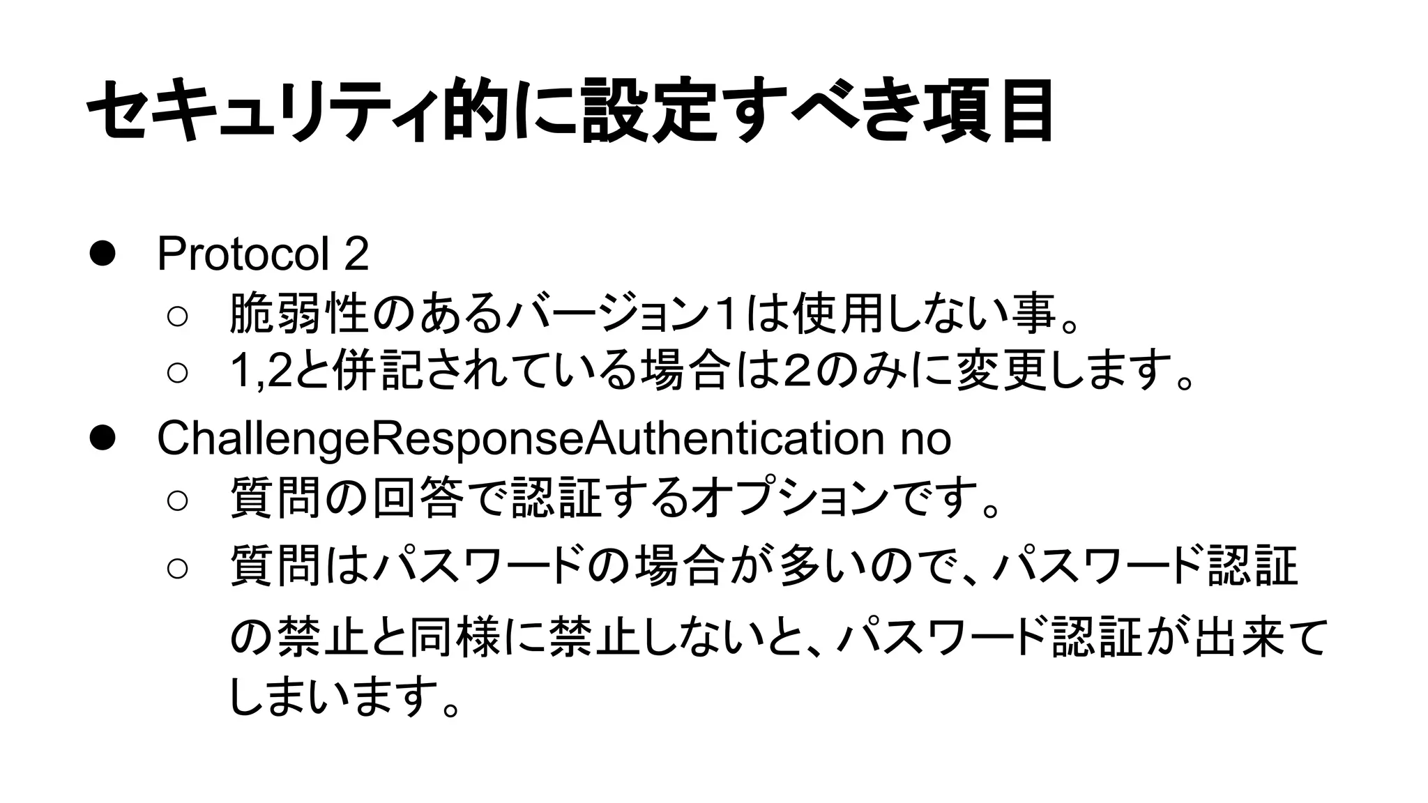 䝉䜻䝳䝸䝔䜱ⓗ䛻タᐃ䛩䜉䛝㡯┠ 
● Protocol 2 
○ ⬤ᙅᛶ䛾䛒䜛䝞䞊䝆䝵䞁䠍䛿౑⏝䛧䛺䛔஦䚹 
○ 1,2䛸ేグ䛥䜜䛶䛔䜛ሙྜ䛿䠎䛾䜏䛻ኚ᭦䛧䜎䛩䚹 
● ChallengeResponseAuthentication no 
○ ㉁ၥ䛾ᅇ⟅䛷ㄆド䛩䜛䜸䝥䝅䝵䞁䛷䛩䚹 
○ ㉁ၥ䛿䝟䝇䝽䞊䝗䛾ሙྜ䛜ከ䛔䛾䛷䚸䝟䝇䝽䞊䝗ㄆド 
䛾⚗Ṇ䛸ྠᵝ䛻⚗Ṇ䛧䛺䛔䛸䚸䝟䝇䝽䞊䝗ㄆド䛜ฟ᮶䛶 
䛧䜎䛔䜎䛩䚹 
 