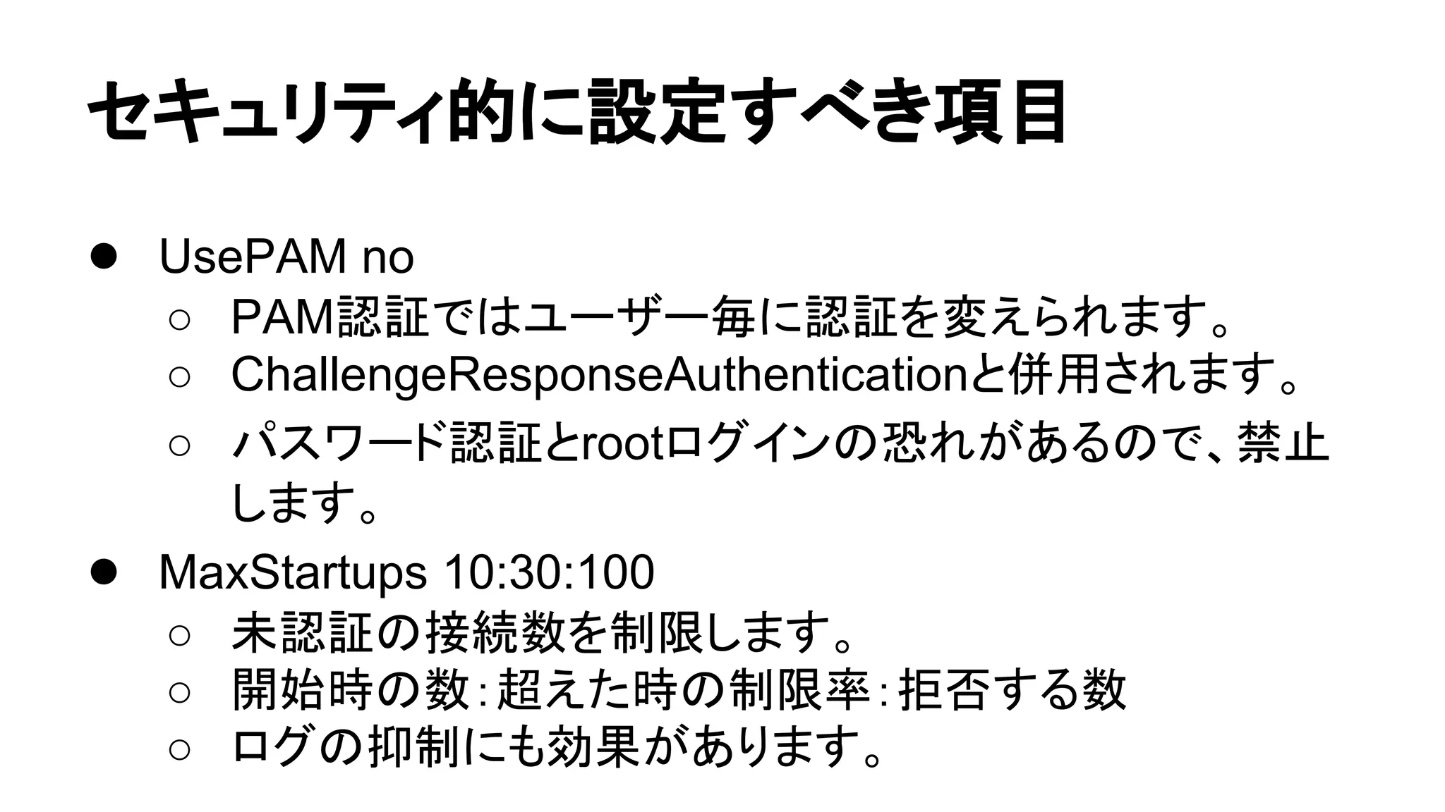 䝉䜻䝳䝸䝔䜱ⓗ䛻タᐃ䛩䜉䛝㡯┠ 
● UsePAM no 
○ PAMㄆド䛷䛿䝴䞊䝄䞊ẖ䛻ㄆド䜢ኚ䛘䜙䜜䜎䛩䚹 
○ ChallengeResponseAuthentication䛸ే⏝䛥䜜䜎䛩䚹 
○ 䝟䝇䝽䞊䝗ㄆド䛸root䝻䜾䜲䞁䛾ᜍ䜜䛜䛒䜛䛾䛷䚸⚗Ṇ 
䛧䜎䛩䚹 
● MaxStartups 10:30:100 
○ ᮍㄆド䛾᥋⥆ᩘ䜢ไ㝈䛧䜎䛩䚹 
○ 㛤ጞ᫬䛾ᩘ䠖㉸䛘䛯᫬䛾ไ㝈⋡䠖ᣄྰ䛩䜛ᩘ 
○ 䝻䜾䛾ᢚไ䛻䜒ຠᯝ䛜䛒䜚䜎䛩䚹 
