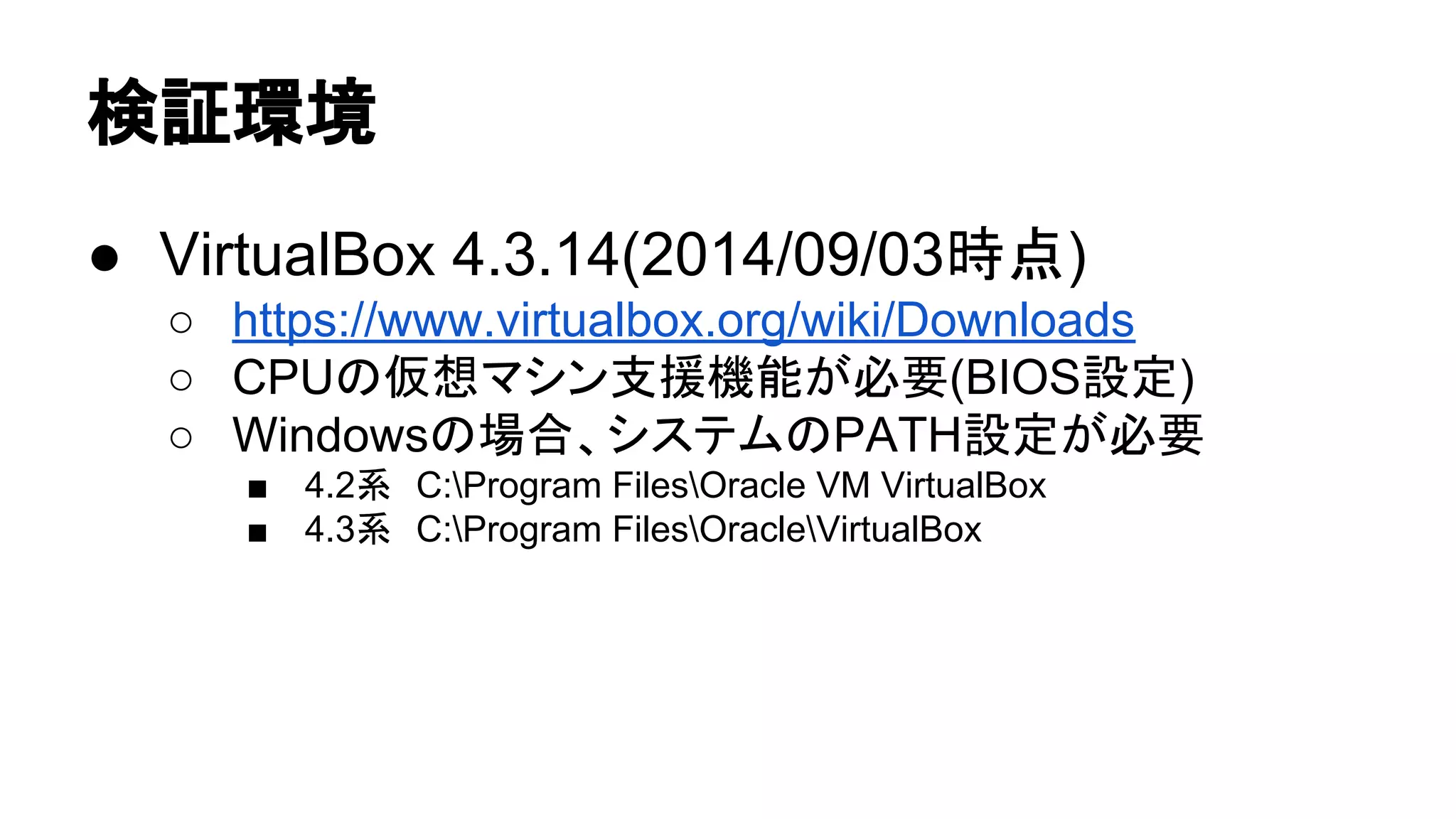 ᳨ド⎔ቃ 
● VirtualBox 4.3.14(2014/09/03᫬Ⅼ) 
○ https://www.virtualbox.org/wiki/Downloads 
○ CPU䛾௬᝿䝬䝅䞁ᨭ᥼ᶵ⬟䛜ᚲせ(BIOSタᐃ) 
○ Windows䛾ሙྜ䚸䝅䝇䝔䝮䛾PATHタᐃ䛜ᚲせ 
■ 4.2⣔䚷C:Program FilesOracle VM VirtualBox 
■ 4.3⣔䚷C:Program FilesOracleVirtualBox 
 