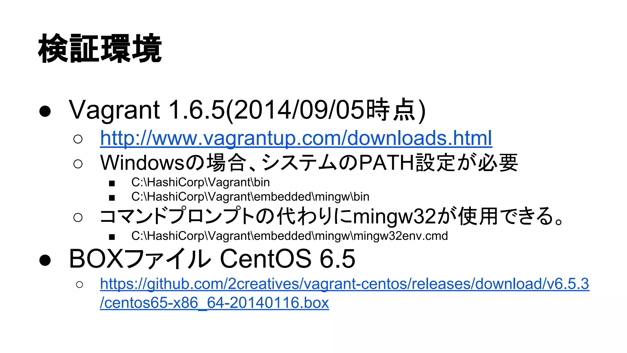᳨ド⎔ቃ 
● Vagrant 1.6.5(2014/09/05᫬Ⅼ) 
○ http://www.vagrantup.com/downloads.html 
○ Windows䛾ሙྜ䚸䝅䝇䝔䝮䛾PATHタᐃ䛜ᚲせ 
■ C:HashiCorpVagrantbin 
■ C:HashiCorpVagrantembeddedmingwbin 
○ 䝁䝬䞁䝗䝥䝻䞁䝥䝖䛾௦䜟䜚䛻mingw32䛜౑⏝䛷䛝䜛䚹 
■ C:HashiCorpVagrantembeddedmingwmingw32env.cmd 
● BOX䝣䜯䜲䝹 CentOS 6.5 
○ https://github.com/2creatives/vagrant-centos/releases/download/v6.5.3 
/centos65-x86_64-20140116.box 
 