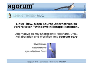 www.agorum.com
 Linux- bzw. Open Source-Alternativen zu
verbreiteten "Windows Killerapplikationen„

Alternative zu MS-Sharepoint: Fileshare, DMS,
Kollaboration und Workflow mit agorum core

                 Oliver Schulze
               Geschäftsführer
       agorum Software GmbH




        (c) agorum 2010 - agorum core - Open Source DMS / ECM
 