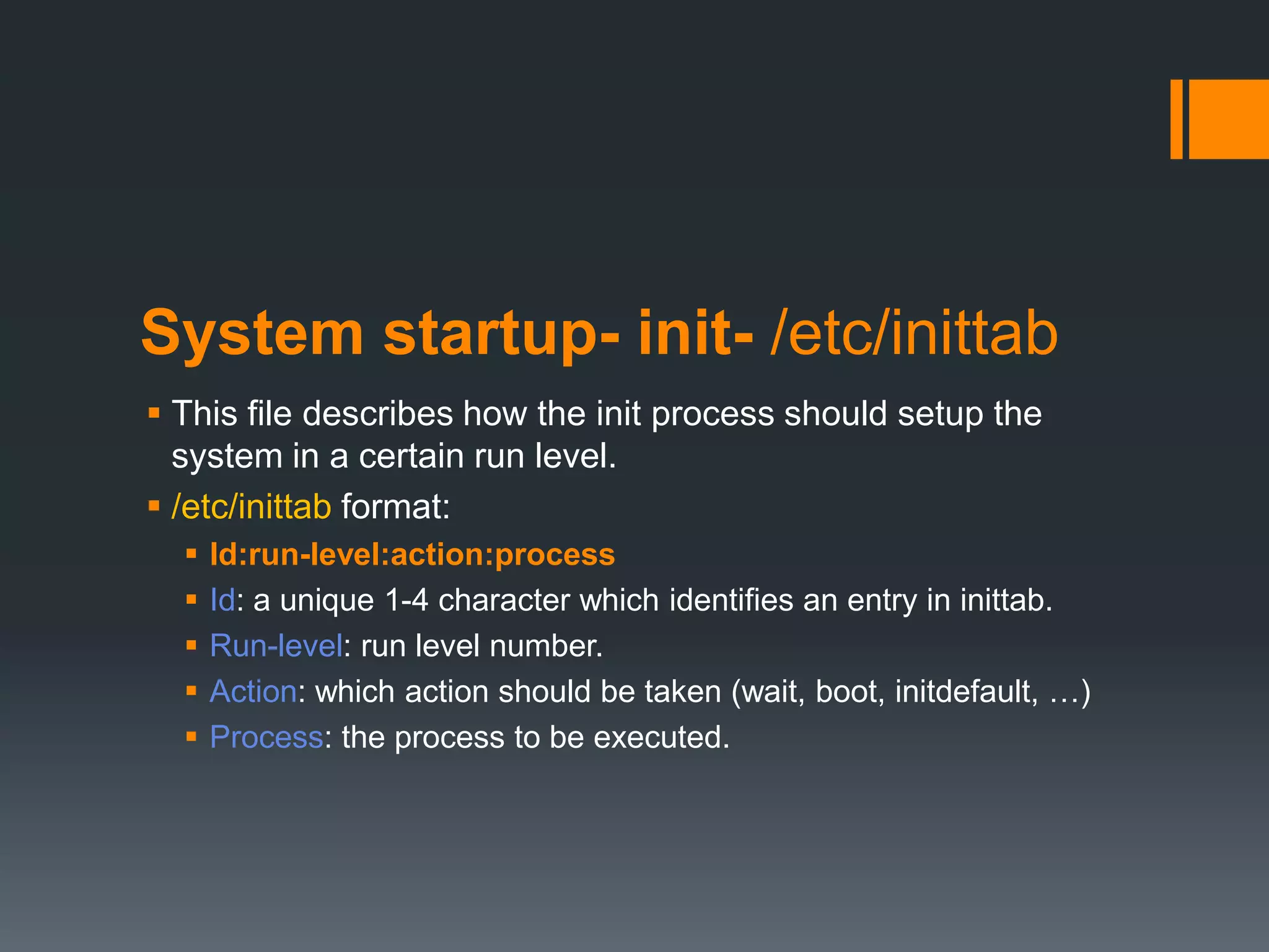 System startup- init- /etc/inittab
 This file describes how the init process should setup the
  system in a certain run level.
 /etc/inittab format:
     Id:run-level:action:process
     Id: a unique 1-4 character which identifies an entry in inittab.
     Run-level: run level number.
     Action: which action should be taken (wait, boot, initdefault, …)
     Process: the process to be executed.
 