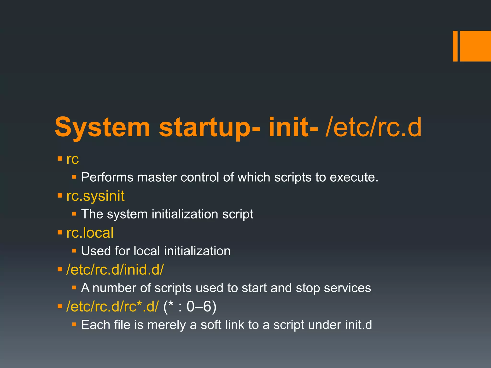 System startup- init- /etc/rc.d
 rc
   Performs master control of which scripts to execute.
 rc.sysinit
   The system initialization script
 rc.local
   Used for local initialization
 /etc/rc.d/inid.d/
   A number of scripts used to start and stop services
 /etc/rc.d/rc*.d/ (* : 0–6)
   Each file is merely a soft link to a script under init.d
 
