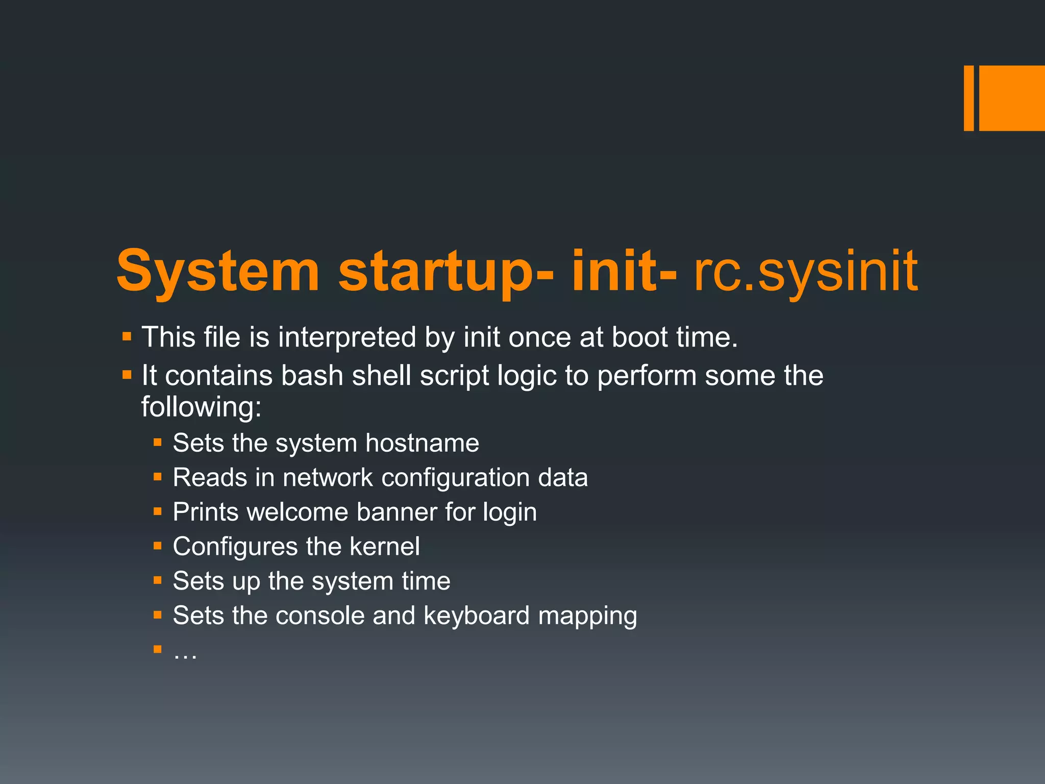 System startup- init- rc.sysinit
 This file is interpreted by init once at boot time.
 It contains bash shell script logic to perform some the
  following:
     Sets the system hostname
     Reads in network configuration data
     Prints welcome banner for login
     Configures the kernel
     Sets up the system time
     Sets the console and keyboard mapping
     …
 