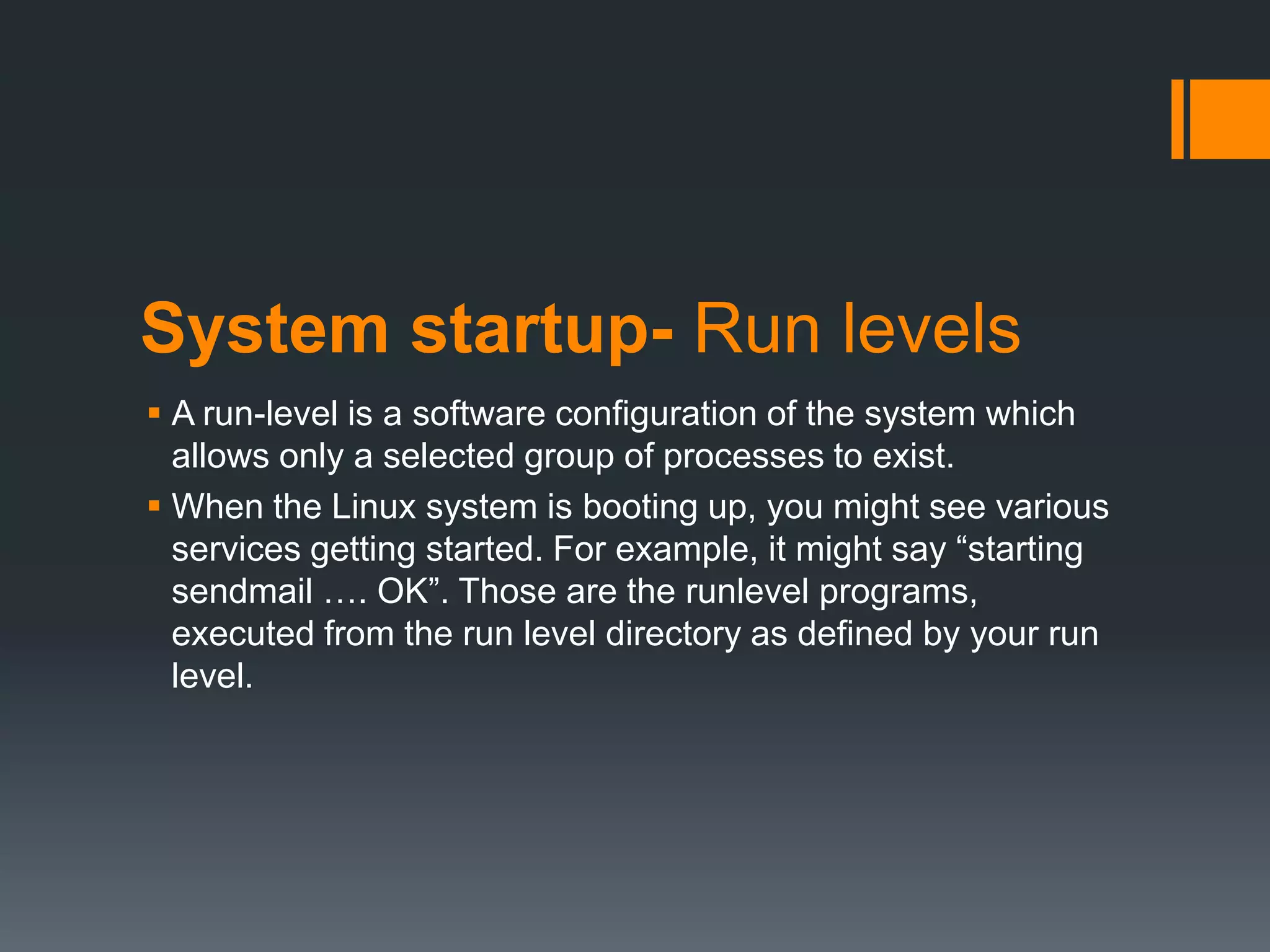 System startup- Run levels
 A run-level is a software configuration of the system which
  allows only a selected group of processes to exist.
 When the Linux system is booting up, you might see various
  services getting started. For example, it might say “starting
  sendmail …. OK”. Those are the runlevel programs,
  executed from the run level directory as defined by your run
  level.
 