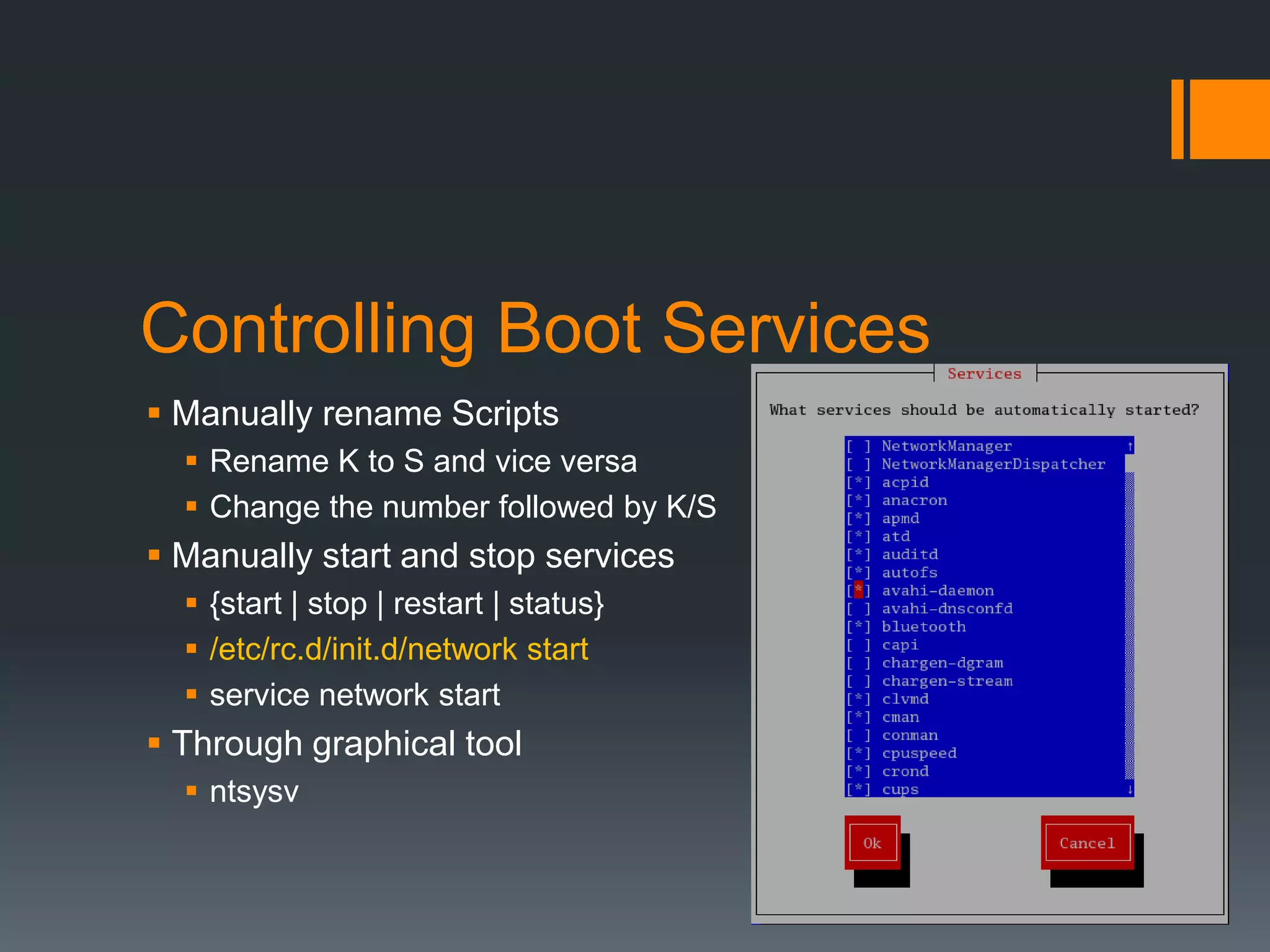 Controlling Boot Services
 Manually rename Scripts
   Rename K to S and vice versa
   Change the number followed by K/S
 Manually start and stop services
   {start | stop | restart | status}
   /etc/rc.d/init.d/network start
   service network start
 Through graphical tool
   ntsysv
 