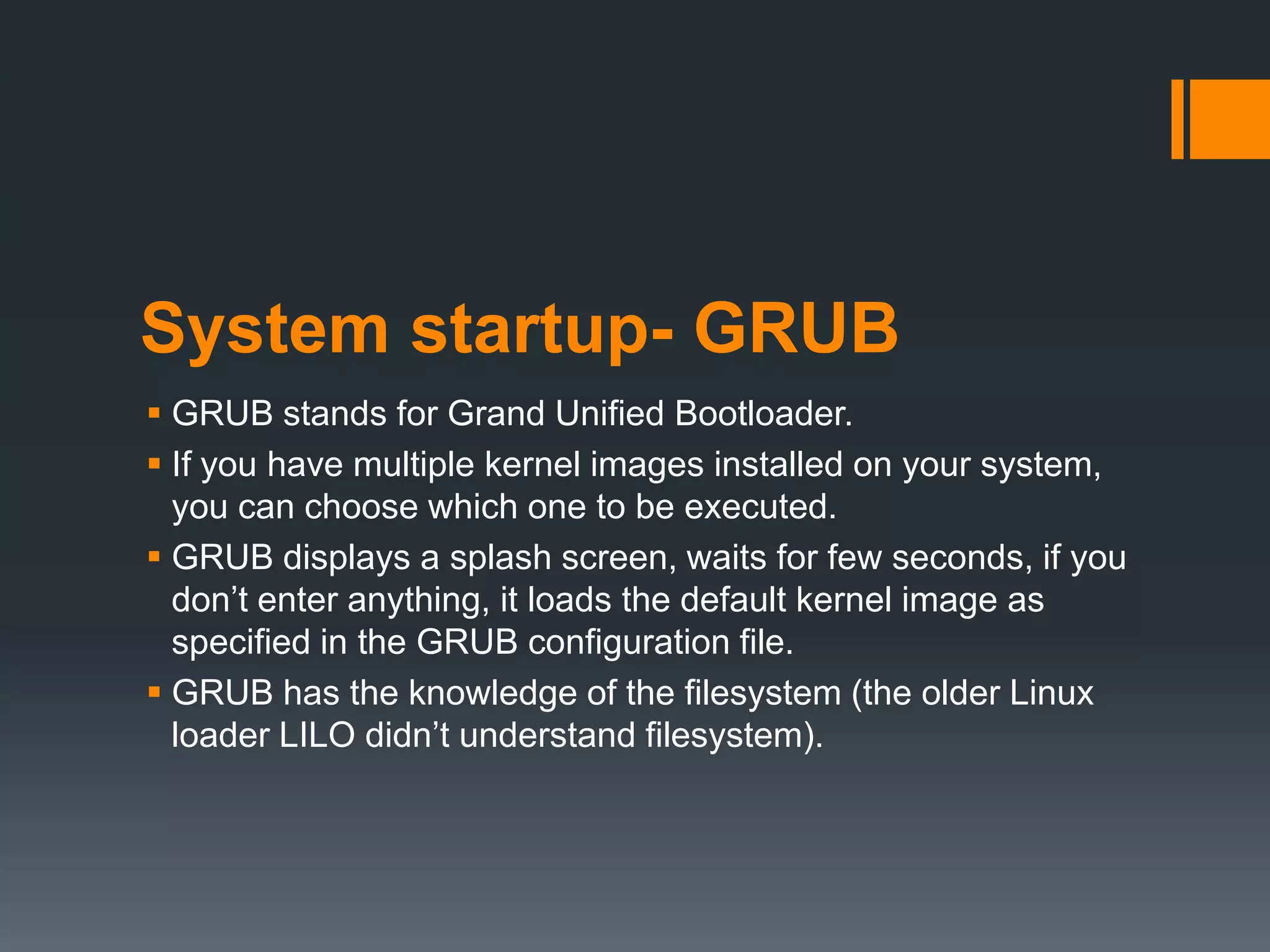 System startup- GRUB
 GRUB stands for Grand Unified Bootloader.
 If you have multiple kernel images installed on your system,
  you can choose which one to be executed.
 GRUB displays a splash screen, waits for few seconds, if you
  don‟t enter anything, it loads the default kernel image as
  specified in the GRUB configuration file.
 GRUB has the knowledge of the filesystem (the older Linux
  loader LILO didn‟t understand filesystem).
 