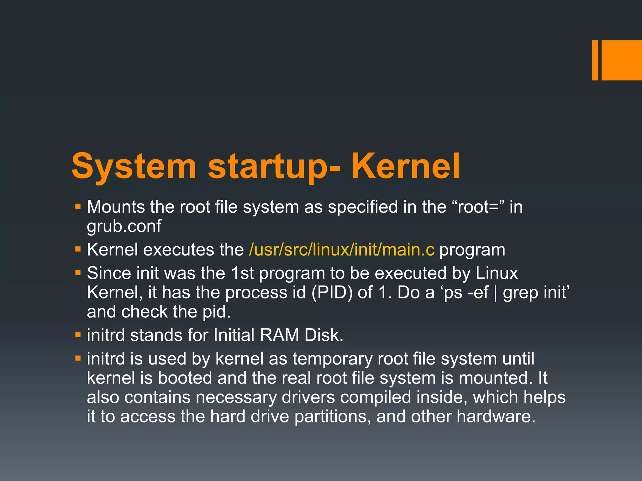 System startup- Kernel
 Mounts the root file system as specified in the “root=” in
  grub.conf
 Kernel executes the /usr/src/linux/init/main.c program
 Since init was the 1st program to be executed by Linux
  Kernel, it has the process id (PID) of 1. Do a „ps -ef | grep init‟
  and check the pid.
 initrd stands for Initial RAM Disk.
 initrd is used by kernel as temporary root file system until
  kernel is booted and the real root file system is mounted. It
  also contains necessary drivers compiled inside, which helps
  it to access the hard drive partitions, and other hardware.
 