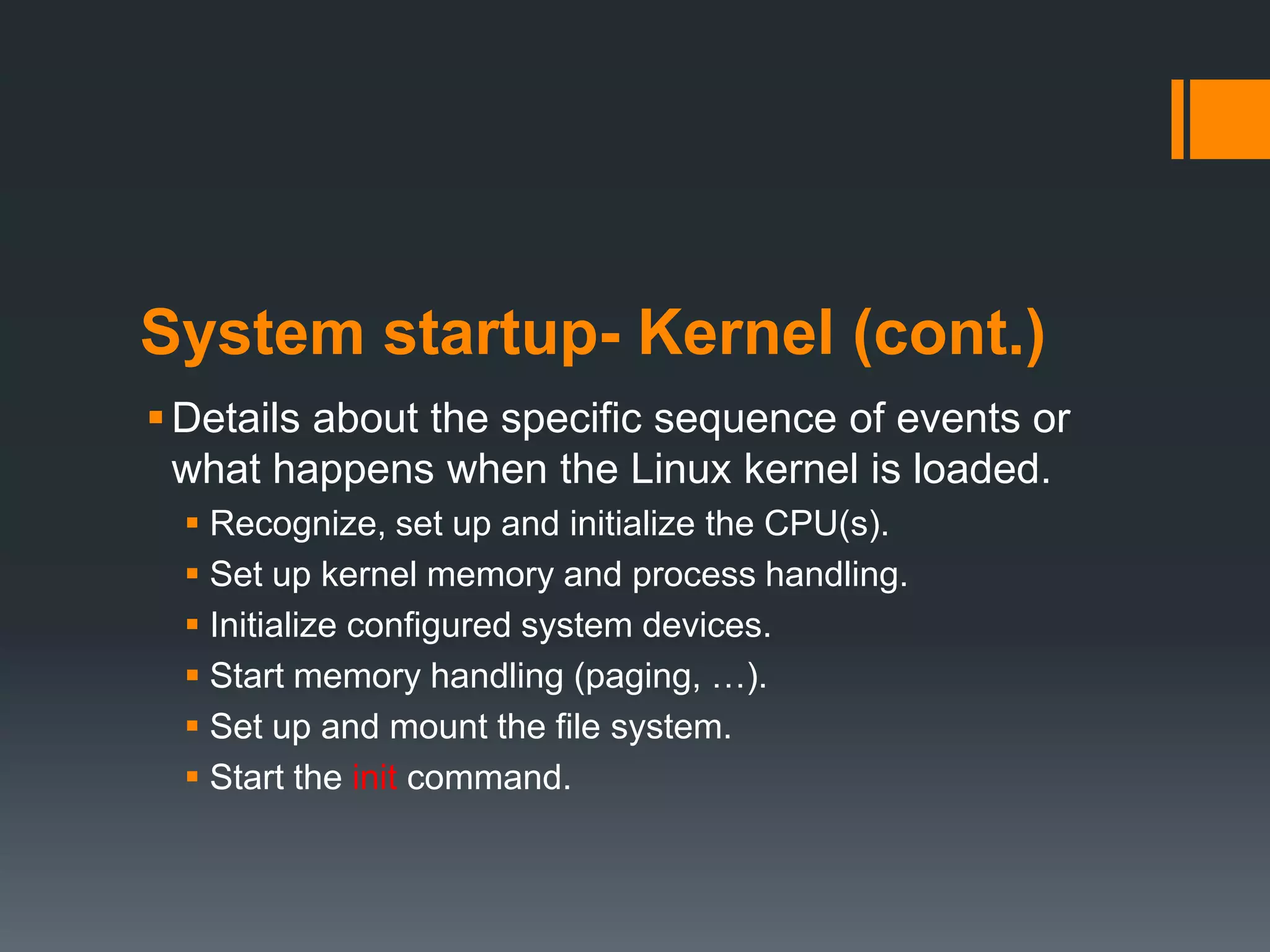 System startup- Kernel (cont.)
 Details about the specific sequence of events or
  what happens when the Linux kernel is loaded.
   Recognize, set up and initialize the CPU(s).
   Set up kernel memory and process handling.
   Initialize configured system devices.
   Start memory handling (paging, …).
   Set up and mount the file system.
   Start the init command.
 