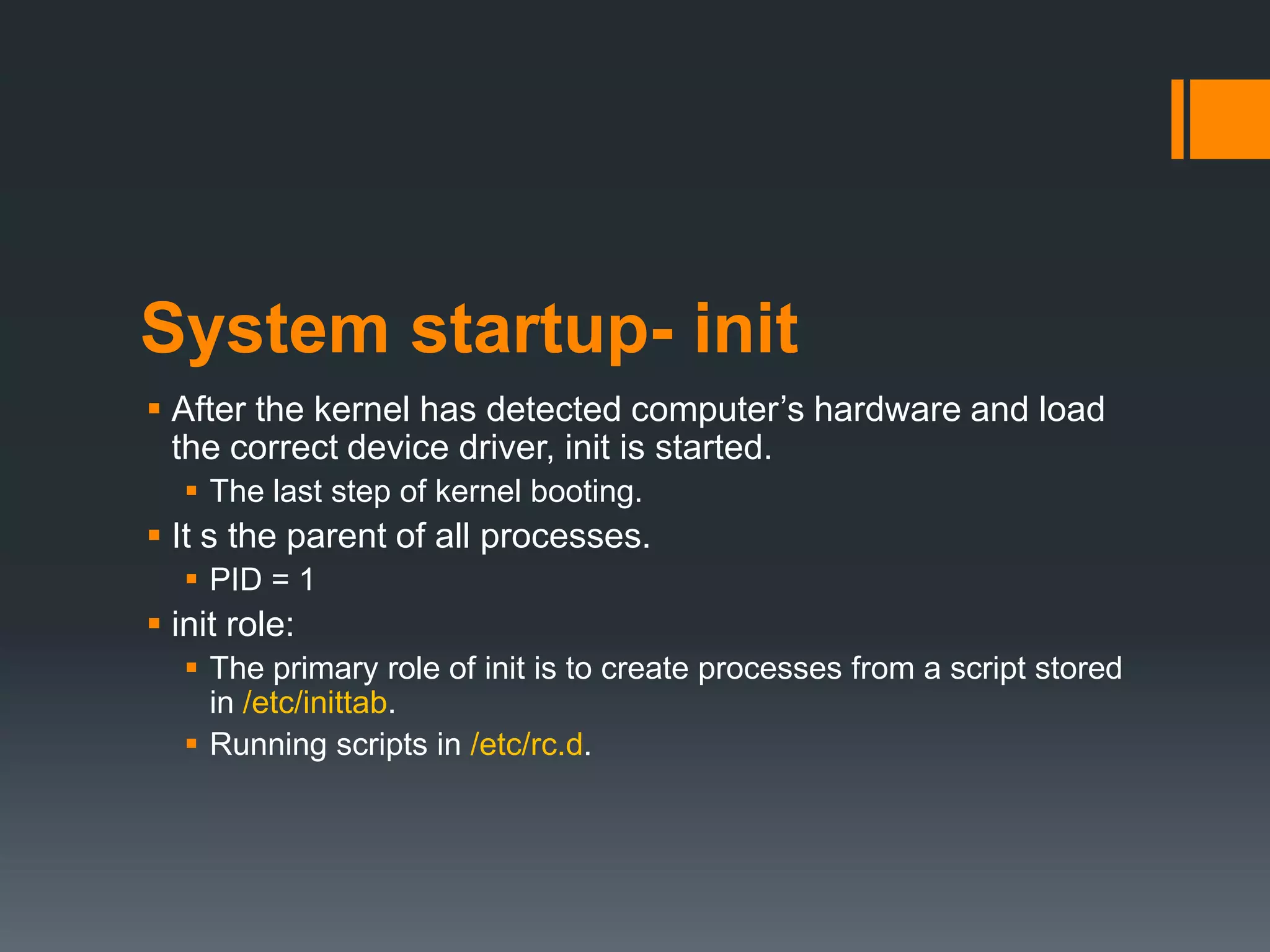 System startup- init
 After the kernel has detected computer‟s hardware and load
  the correct device driver, init is started.
    The last step of kernel booting.
 It s the parent of all processes.
    PID = 1
 init role:
    The primary role of init is to create processes from a script stored
     in /etc/inittab.
    Running scripts in /etc/rc.d.
 