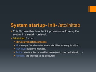 System startup- init- /etc/inittab
 This file describes how the init process should setup the
  system in a certain run level.
 /etc/inittab format:
     Id:run-level:action:process
     Id: a unique 1-4 character which identifies an entry in inittab.
     Run-level: run level number.
     Action: which action should be taken (wait, boot, initdefault, …)
     Process: the process to be executed.
 