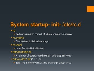 System startup- init- /etc/rc.d
 rc
   Performs master control of which scripts to execute.
 rc.sysinit
   The system initialization script
 rc.local
   Used for local initialization
 /etc/rc.d/inid.d/
   A number of scripts used to start and stop services
 /etc/rc.d/rc*.d/ (* : 0–6)
   Each file is merely a soft link to a script under init.d
 