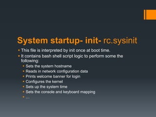 System startup- init- rc.sysinit
 This file is interpreted by init once at boot time.
 It contains bash shell script logic to perform some the
  following:
     Sets the system hostname
     Reads in network configuration data
     Prints welcome banner for login
     Configures the kernel
     Sets up the system time
     Sets the console and keyboard mapping
     …
 