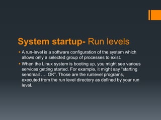 System startup- Run levels
 A run-level is a software configuration of the system which
  allows only a selected group of processes to exist.
 When the Linux system is booting up, you might see various
  services getting started. For example, it might say “starting
  sendmail …. OK”. Those are the runlevel programs,
  executed from the run level directory as defined by your run
  level.
 