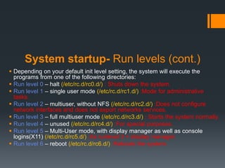 System startup- Run levels (cont.)
 Depending on your default init level setting, the system will execute the
  programs from one of the following directories:
 Run level 0 – halt (/etc/rc.d/rc0.d/) : Shuts down the system.
 Run level 1 – single user mode (/etc/rc.d/rc1.d/) :Mode for administrative
  tasks.
 Run level 2 – multiuser, without NFS (/etc/rc.d/rc2.d/) :Does not configure
  network interfaces and does not export networks services.
 Run level 3 – full multiuser mode (/etc/rc.d/rc3.d/) : Starts the system normally.
 Run level 4 – unused (/etc/rc.d/rc4.d/) :For special purposes.
 Run level 5 – Multi-User mode, with display manager as well as console
  logins(X11) (/etc/rc.d/rc5.d/) :As runlevel 3 + display manager.
 Run level 6 – reboot (/etc/rc.d/rc6.d/) :Reboots the system.
 