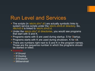Run Level and Services
 The scripts (in /etc/rc.d/rc*.d/) are actually symbolic links to
  system service scripts under the /etc/rc.d/init.d/ directory. So,
  /etc/rc0.d is linked to /etc/rc.d/rc0.d.
 Under the /etc/rc.d/rc*.d/ directories, you would see programs
  that start with S and K.
 Programs starts with S are used during startup. S for Startup.
 Programs starts with K are used during shutdown. K for kill.
 There are numbers right next to S and K in the program names.
  Those are the sequence number in which the programs should
  be started or killed.
 Example:
     K12mysql
     S12syslog
     S10network
     S80sendmail
 