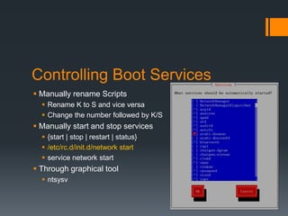 Controlling Boot Services
 Manually rename Scripts
   Rename K to S and vice versa
   Change the number followed by K/S
 Manually start and stop services
   {start | stop | restart | status}
   /etc/rc.d/init.d/network start
   service network start
 Through graphical tool
   ntsysv
 