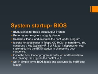 System startup- BIOS
 BIOS stands for Basic Input/output System
 Performs some system integrity checks
 Searches, loads, and executes the boot loader program.
 It looks for boot loader in floppy, CD-ROM, or hard drive. You
  can press a key (typically F12 of F2, but it depends on your
  system) during the BIOS startup to change the boot
  sequence.
 Once the boot loader program is detected and loaded into
  the memory, BIOS gives the control to it.
 So, in simple terms BIOS loads and executes the MBR boot
  loader.
 