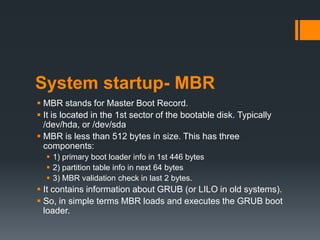 System startup- MBR
 MBR stands for Master Boot Record.
 It is located in the 1st sector of the bootable disk. Typically
  /dev/hda, or /dev/sda
 MBR is less than 512 bytes in size. This has three
  components:
   1) primary boot loader info in 1st 446 bytes
   2) partition table info in next 64 bytes
   3) MBR validation check in last 2 bytes.
 It contains information about GRUB (or LILO in old systems).
 So, in simple terms MBR loads and executes the GRUB boot
  loader.
 