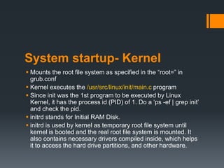 System startup- Kernel
 Mounts the root file system as specified in the “root=” in
  grub.conf
 Kernel executes the /usr/src/linux/init/main.c program
 Since init was the 1st program to be executed by Linux
  Kernel, it has the process id (PID) of 1. Do a „ps -ef | grep init‟
  and check the pid.
 initrd stands for Initial RAM Disk.
 initrd is used by kernel as temporary root file system until
  kernel is booted and the real root file system is mounted. It
  also contains necessary drivers compiled inside, which helps
  it to access the hard drive partitions, and other hardware.
 