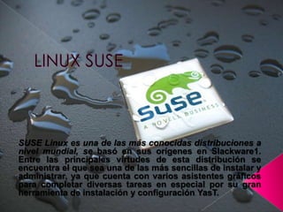 LINUX SUSE SUSE Linux es una de las más conocidas distribuciones a nivel mundial, se basó en sus orígenes en Slackware1. Entre las principales virtudes de esta distribución se encuentra el que sea una de las más sencillas de instalar y administrar, ya que cuenta con varios asistentes gráficos para completar diversas tareas en especial por su gran herramienta de instalación y configuración YasT. 