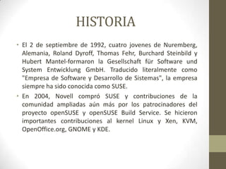 HISTORIA
• El 2 de septiembre de 1992, cuatro jovenes de Nuremberg,
Alemania, Roland Dyroff, Thomas Fehr, Burchard Steinbild y
Hubert Mantel-formaron la Gesellschaft für Software und
System Entwicklung GmbH. Traducido literalmente como
"Empresa de Software y Desarrollo de Sistemas", la empresa
siempre ha sido conocida como SUSE.
• En 2004, Novell compró SUSE y contribuciones de la
comunidad ampliadas aún más por los patrocinadores del
proyecto openSUSE y openSUSE Build Service. Se hicieron
importantes contribuciones al kernel Linux y Xen, KVM,
OpenOffice.org, GNOME y KDE.

 