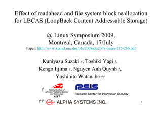 Effect of readahead and file system block reallocation
for LBCAS (LoopBack Content Addressable Storage)

                 @ Linux Symposium 2009,
                 Montreal, Canada, 17/July
    Paper: http://www.kernel.org/doc/ols/2009/ols2009-pages-275-286.pdf


            Kuniyasu Suzaki †, Toshiki Yagi †,
           Kengo Iijima †, Nguyen Anh Quynh †,
                  Yoshihito Watanabe ††

             †
                                 Research Center for Information Security

           ††                                                               1
 